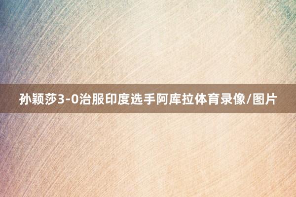 孙颖莎3-0治服印度选手阿库拉体育录像/图片