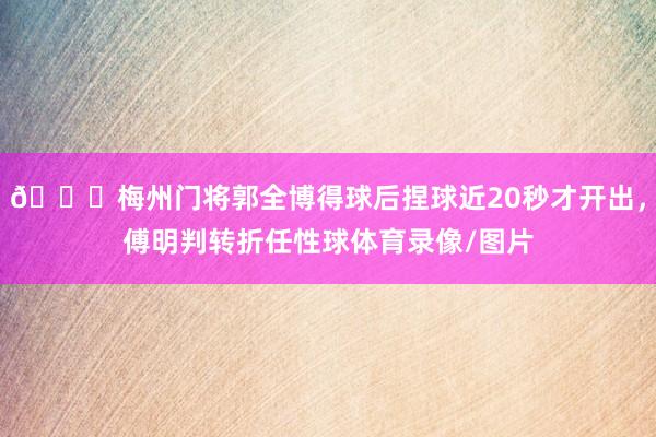 😅梅州门将郭全博得球后捏球近20秒才开出，傅明判转折任性球体育录像/图片