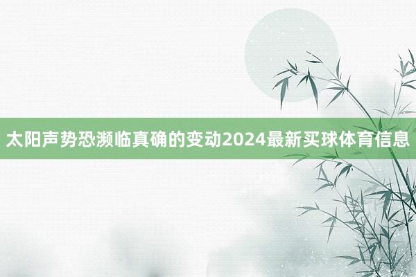 太阳声势恐濒临真确的变动2024最新买球体育信息