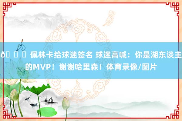 😎佩林卡给球迷签名 球迷高喊：你是湖东谈主的MVP！谢谢哈里森！体育录像/图片