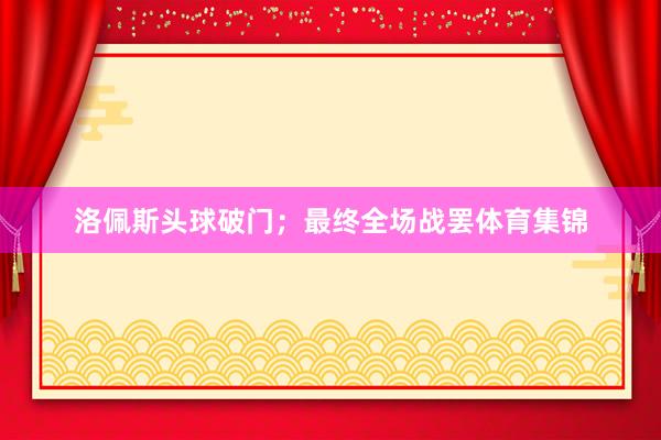 洛佩斯头球破门；最终全场战罢体育集锦