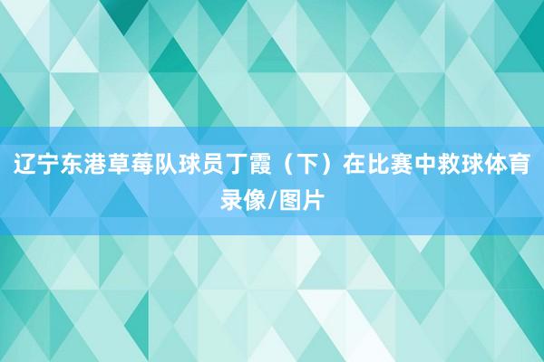 辽宁东港草莓队球员丁霞（下）在比赛中救球体育录像/图片