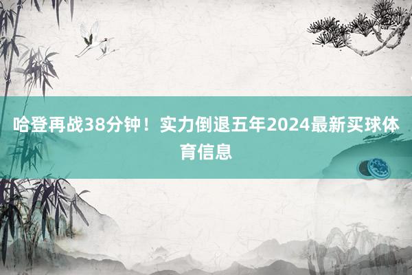 哈登再战38分钟！实力倒退五年2024最新买球体育信息