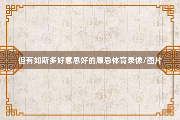 但有如斯多好意思好的顾忌体育录像/图片