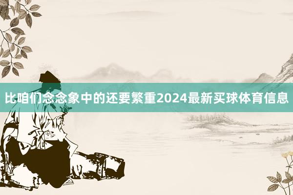 比咱们念念象中的还要繁重2024最新买球体育信息