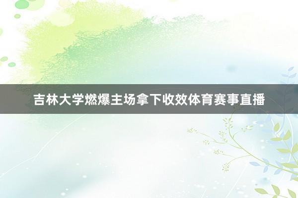 吉林大学燃爆主场拿下收效体育赛事直播 吉林大学燃爆主场拿下收效体育赛事直播