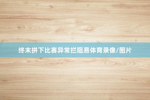 终末拼下比赛异常拦阻易体育录像/图片