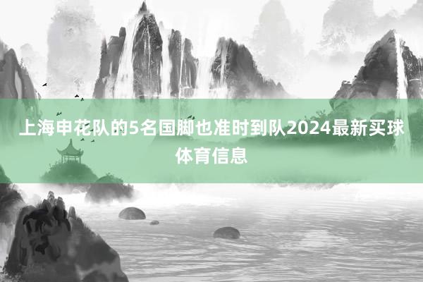 上海申花队的5名国脚也准时到队2024最新买球体育信息 上海申花队的5名国脚也准时到队2024最新买球体育信息