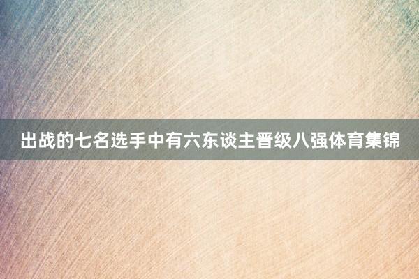 出战的七名选手中有六东谈主晋级八强体育集锦 出战的七名选手中有六东谈主晋级八强体育集锦