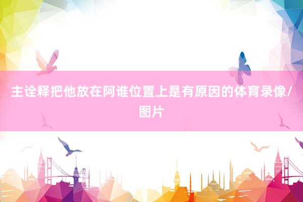 主诠释把他放在阿谁位置上是有原因的体育录像/图片