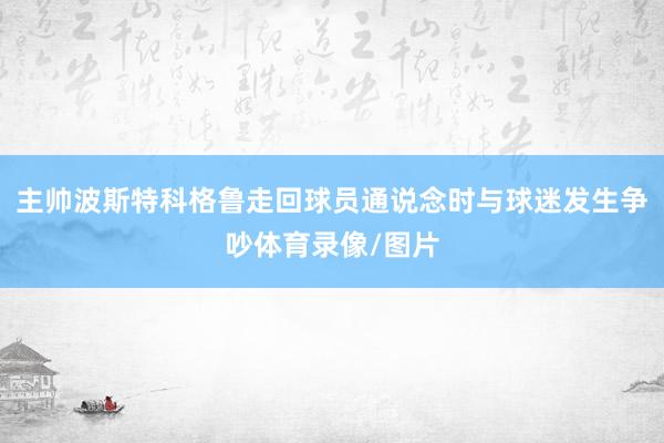 主帅波斯特科格鲁走回球员通说念时与球迷发生争吵体育录像/图片 主帅波斯特科格鲁走回球员通说念时与球迷发生争吵体育录像/图片