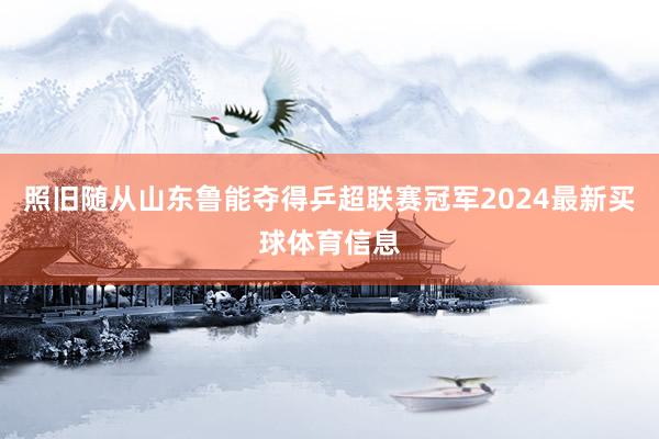 照旧随从山东鲁能夺得乒超联赛冠军2024最新买球体育信息