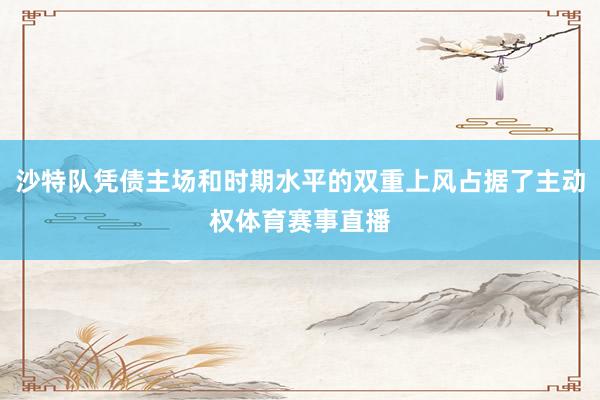 沙特队凭债主场和时期水平的双重上风占据了主动权体育赛事直播