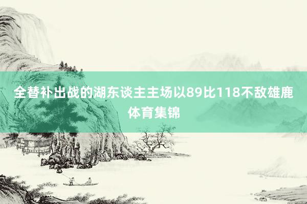 全替补出战的湖东谈主主场以89比118不敌雄鹿体育集锦