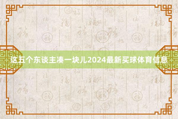 这五个东谈主凑一块儿2024最新买球体育信息