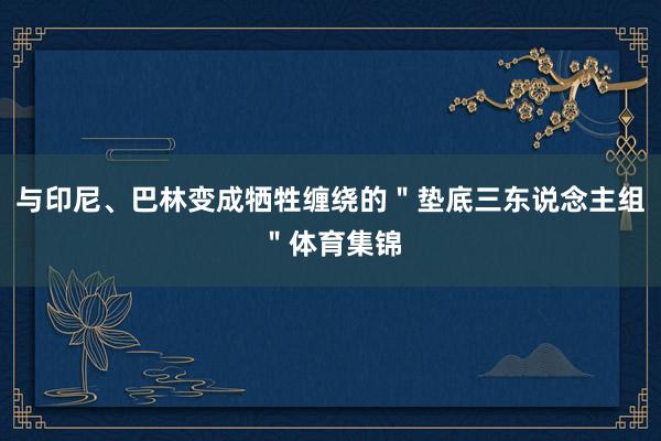 与印尼、巴林变成牺牲缠绕的＂垫底三东说念主组＂体育集锦