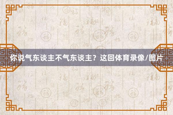 你说气东谈主不气东谈主？这回体育录像/图片