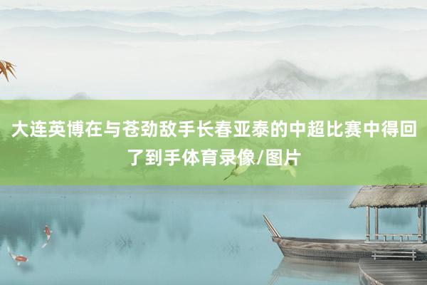 大连英博在与苍劲敌手长春亚泰的中超比赛中得回了到手体育录像/图片