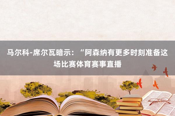 马尔科-席尔瓦暗示：“阿森纳有更多时刻准备这场比赛体育赛事直播