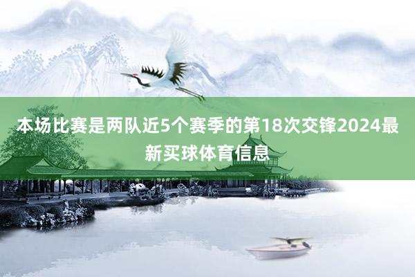 本场比赛是两队近5个赛季的第18次交锋2024最新买球体育信息 本场比赛是两队近5个赛季的第18次交锋2024最新买球体育信息