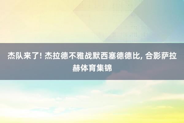 杰队来了! 杰拉德不雅战默西塞德德比, 合影萨拉赫体育集锦