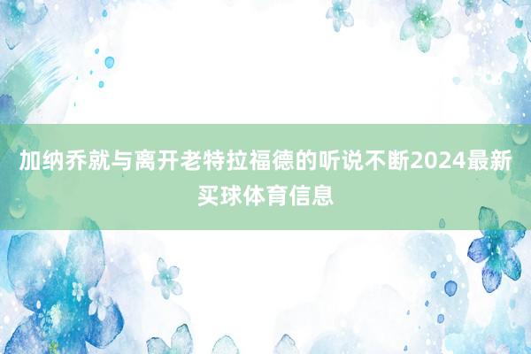 加纳乔就与离开老特拉福德的听说不断2024最新买球体育信息