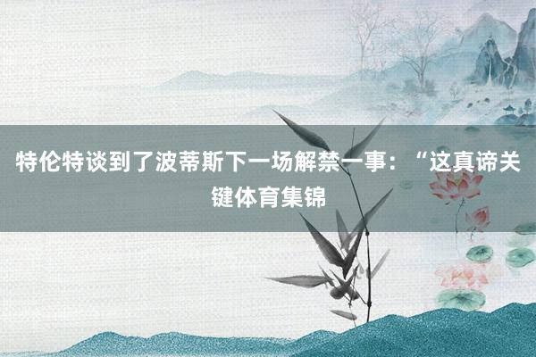 特伦特谈到了波蒂斯下一场解禁一事：“这真谛关键体育集锦