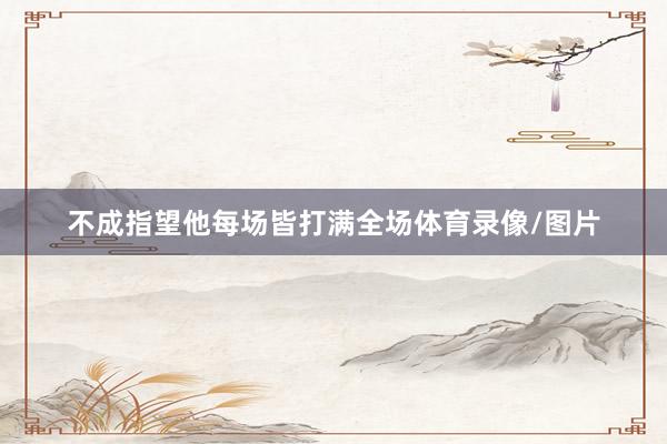 不成指望他每场皆打满全场体育录像/图片