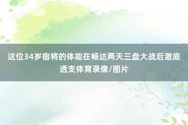 这位34岁宿将的体能在畅达两天三盘大战后澈底透支体育录像/图片 这位34岁宿将的体能在畅达两天三盘大战后澈底透支体育录像/图片
