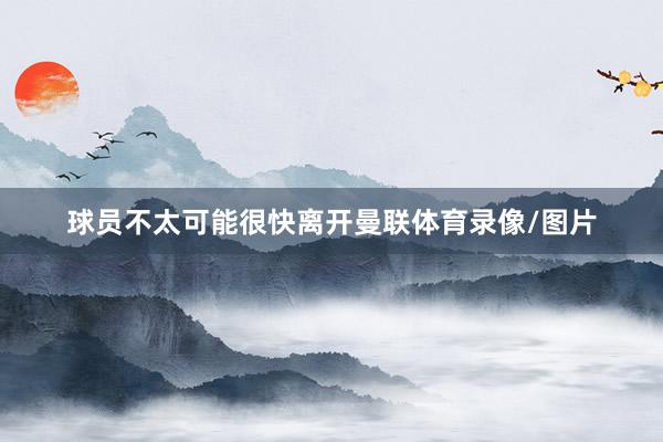 球员不太可能很快离开曼联体育录像/图片