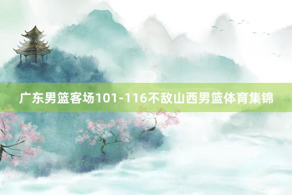 广东男篮客场101-116不敌山西男篮体育集锦