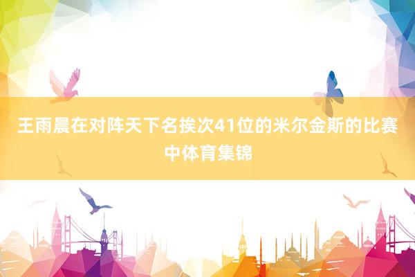 王雨晨在对阵天下名挨次41位的米尔金斯的比赛中体育集锦