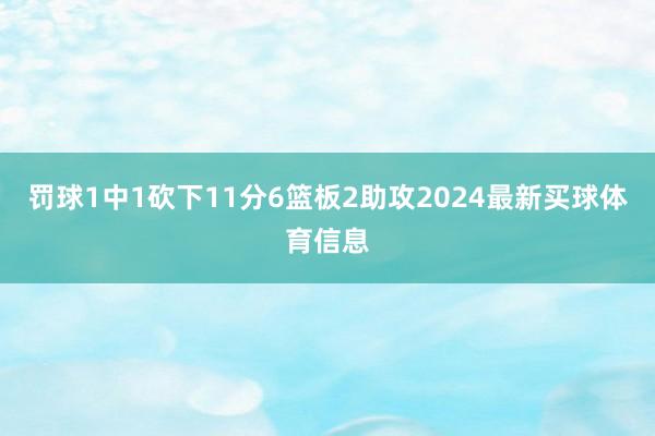 罚球1中1砍下11分6篮板2助攻2024最新买球体育信息