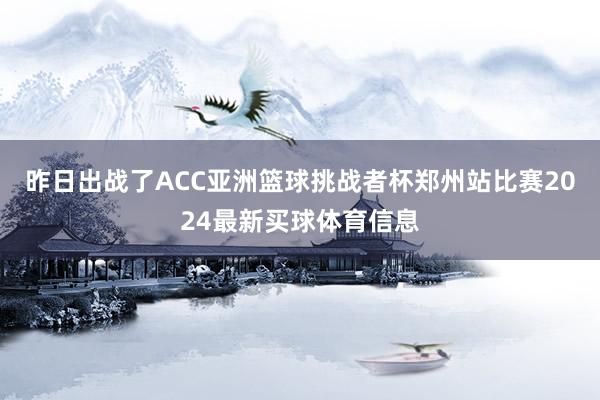 昨日出战了ACC亚洲篮球挑战者杯郑州站比赛2024最新买球体育信息