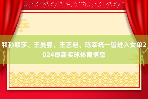 和孙颖莎、王曼昱、王艺迪、陈幸统一皆进入女单2024最新买球体育信息