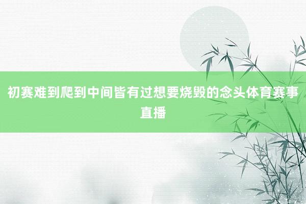 初赛难到爬到中间皆有过想要烧毁的念头体育赛事直播