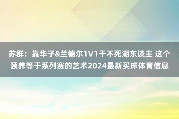苏群：靠华子&兰德尔1V1干不死湖东谈主 这个颐养等于系列赛的艺术2024最新买球体育信息