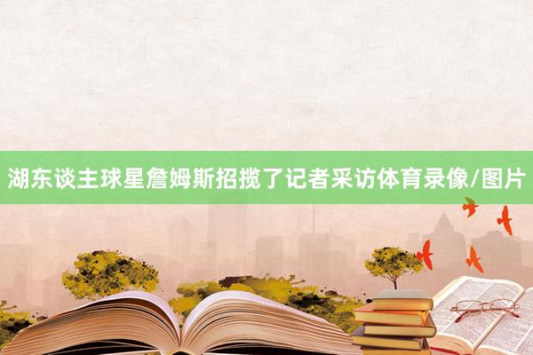 湖东谈主球星詹姆斯招揽了记者采访体育录像/图片