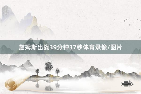 詹姆斯出战39分钟37秒体育录像/图片
