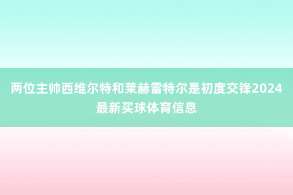 两位主帅西维尔特和莱赫雷特尔是初度交锋2024最新买球体育信息
