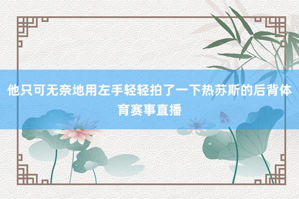 他只可无奈地用左手轻轻拍了一下热苏斯的后背体育赛事直播