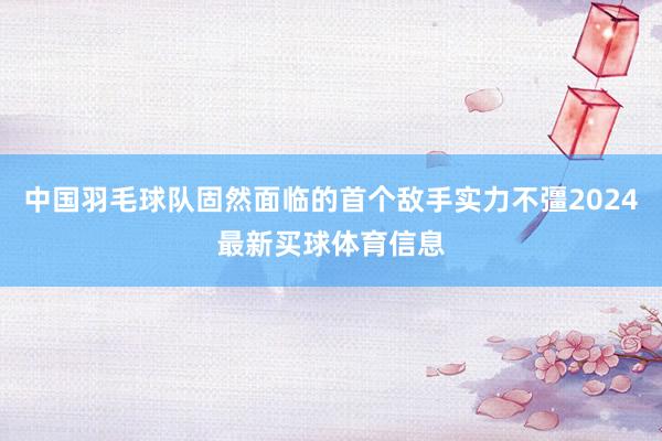 中国羽毛球队固然面临的首个敌手实力不彊2024最新买球体育信息