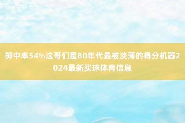 掷中率54%这哥们是80年代最被淡薄的得分机器2024最新买球体育信息