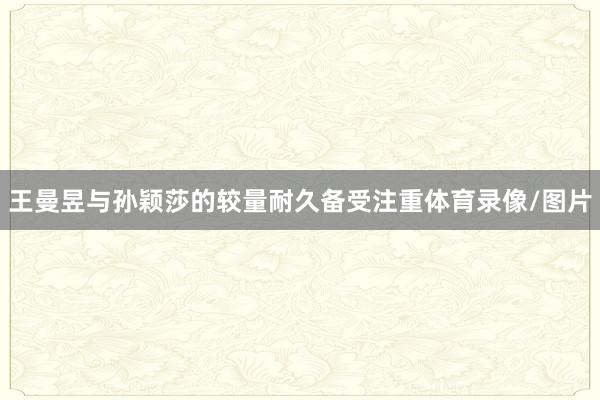 王曼昱与孙颖莎的较量耐久备受注重体育录像/图片