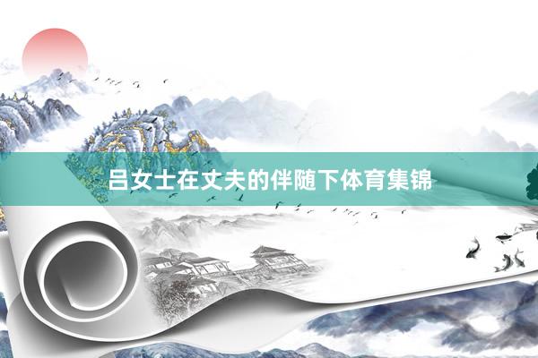 吕女士在丈夫的伴随下体育集锦