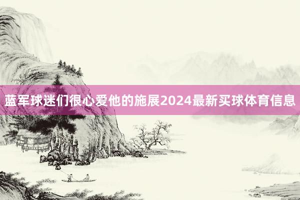 蓝军球迷们很心爱他的施展2024最新买球体育信息