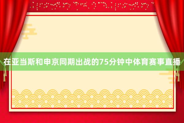 在亚当斯和申京同期出战的75分钟中体育赛事直播