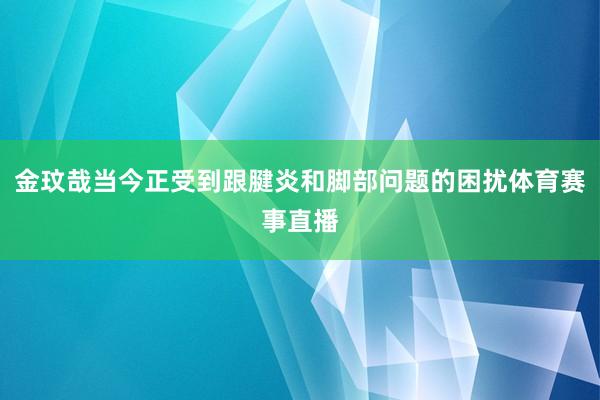 金玟哉当今正受到跟腱炎和脚部问题的困扰体育赛事直播