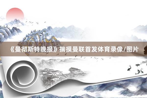 《曼彻斯特晚报》揣摸曼联首发体育录像/图片