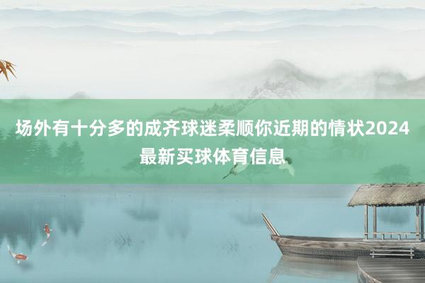 场外有十分多的成齐球迷柔顺你近期的情状2024最新买球体育信息